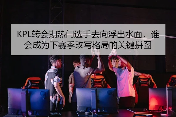 KPL转会期热门选手去向浮出水面，谁会成为下赛季改写格局的关键拼图